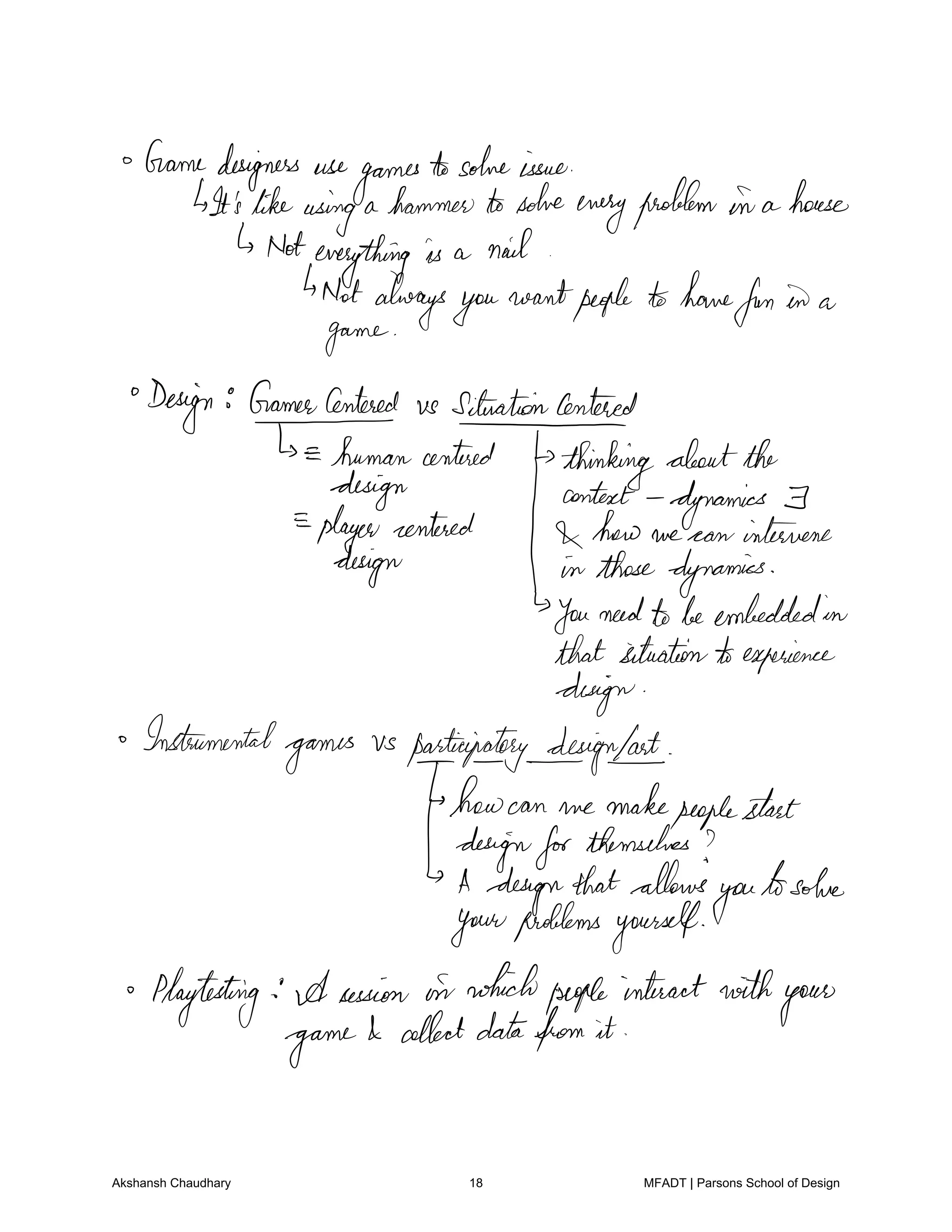 Gamedesigners use
games
tosolveissue
It'slikeusing a hammertosolve
everyproblem in a house
Noteverything is a nail
4Notalwaysyou
wantpeople tohave
fun in a
game
Design GamerCentered vs SituationCentered
humancentered
thinkingaboutthe
design context dynamics F
player centered how we can intervene
design in thosedynamics
Youneedtobeembeddedin
thatsituationtoexperience
design
Instrumental
games
vs participatorydesignlast
howcan we makepeoplestart
dfgifea.gg
themselves
thatallows
you
tosolve
yourproblemsyourself
Playtesting A session in whichpeopleinteractwith
your
game
I collectdatafrom it
Akshansh Chaudhary 18 MFADT | Parsons School of Design
 