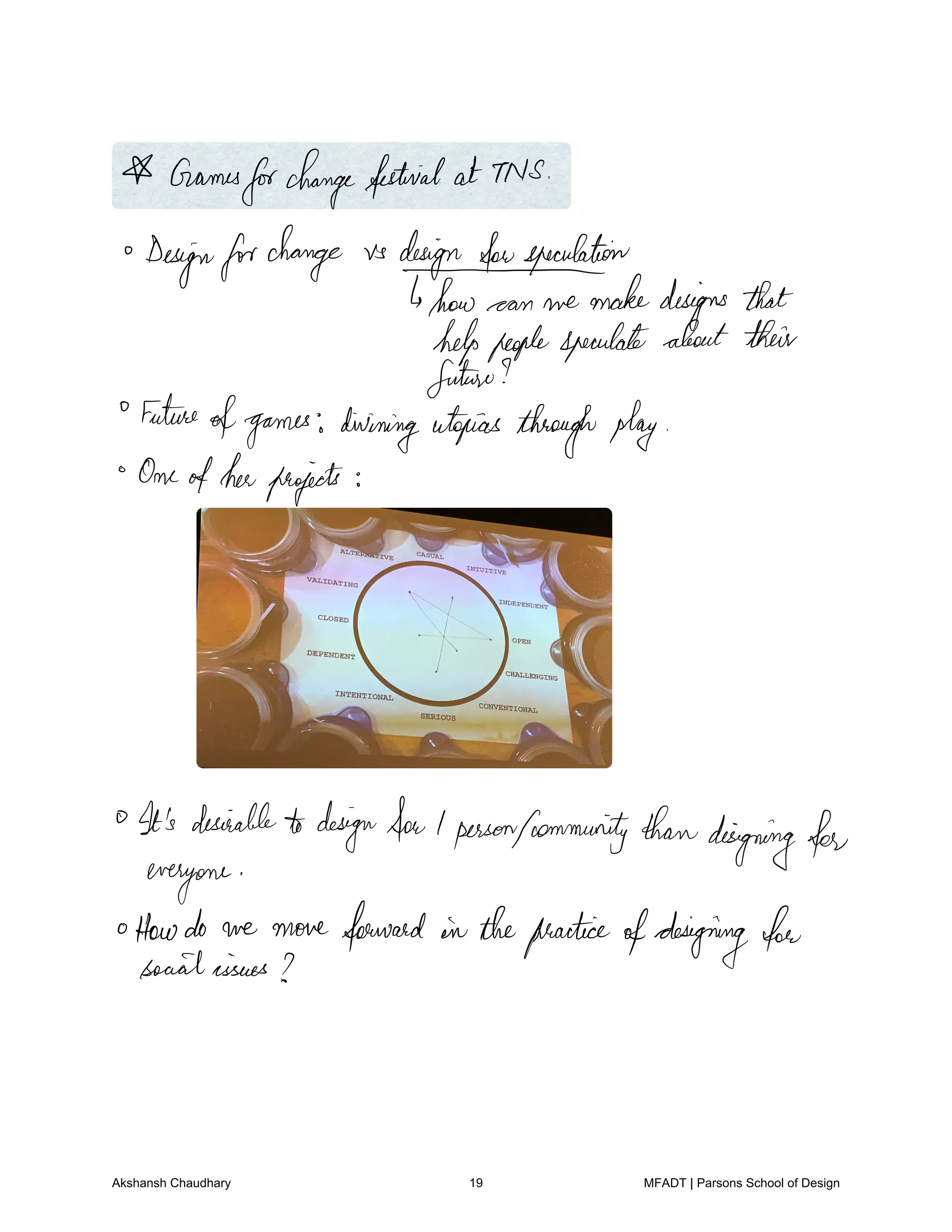 Games
forchangefestival at TNS
Designforchange vs designfonspeculation
how can we makedesigns that
helppeoplespeculate about their
future
Future
ofgames diviningutopias throughplay
Oneofherprojects
It's desirabletodesignfoulpersonfommunitythandesigningfor
everyone
oHowdo we move forward in thepracticeofdesigning for
socialissues
Akshansh Chaudhary 19 MFADT | Parsons School of Design
 