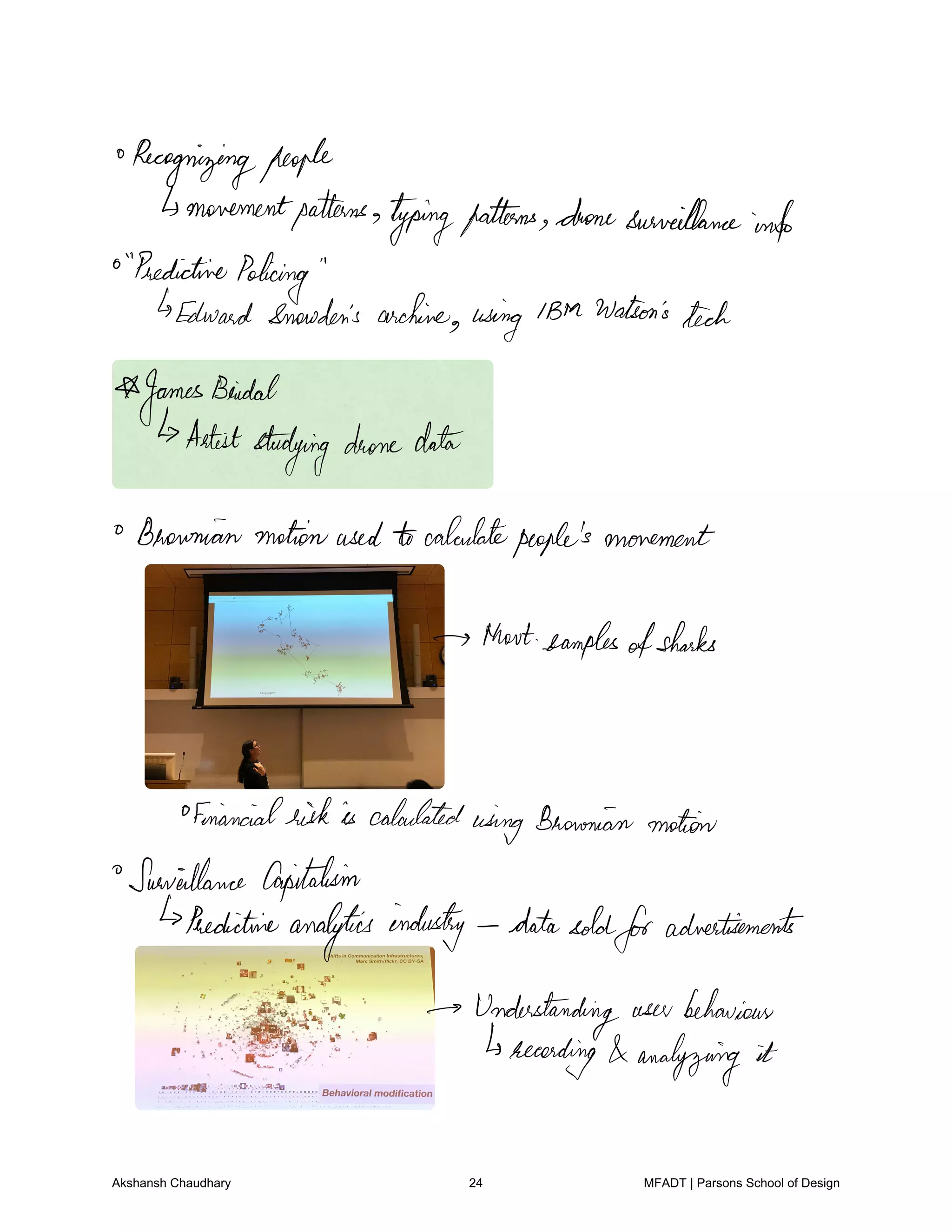 Recognizingpeople
movementpatterns
typingpatterns dronesurveillance
info
Predictive
Policing
Edward Snowden's archive using IBM Watson's
tech
JamesBeidal
Artiststudying dronedata
Brownianmotionused tocalculatepeople'smovement
thatexamples
ofsharks
ofmiancialriskis calculated
wingBrownian motion
Surveillance Capitalism
Predictive
analytics industry datasoldforadvertisements
Understanding user behaviour
recording analyzing it
Akshansh Chaudhary 24 MFADT | Parsons School of Design
 
