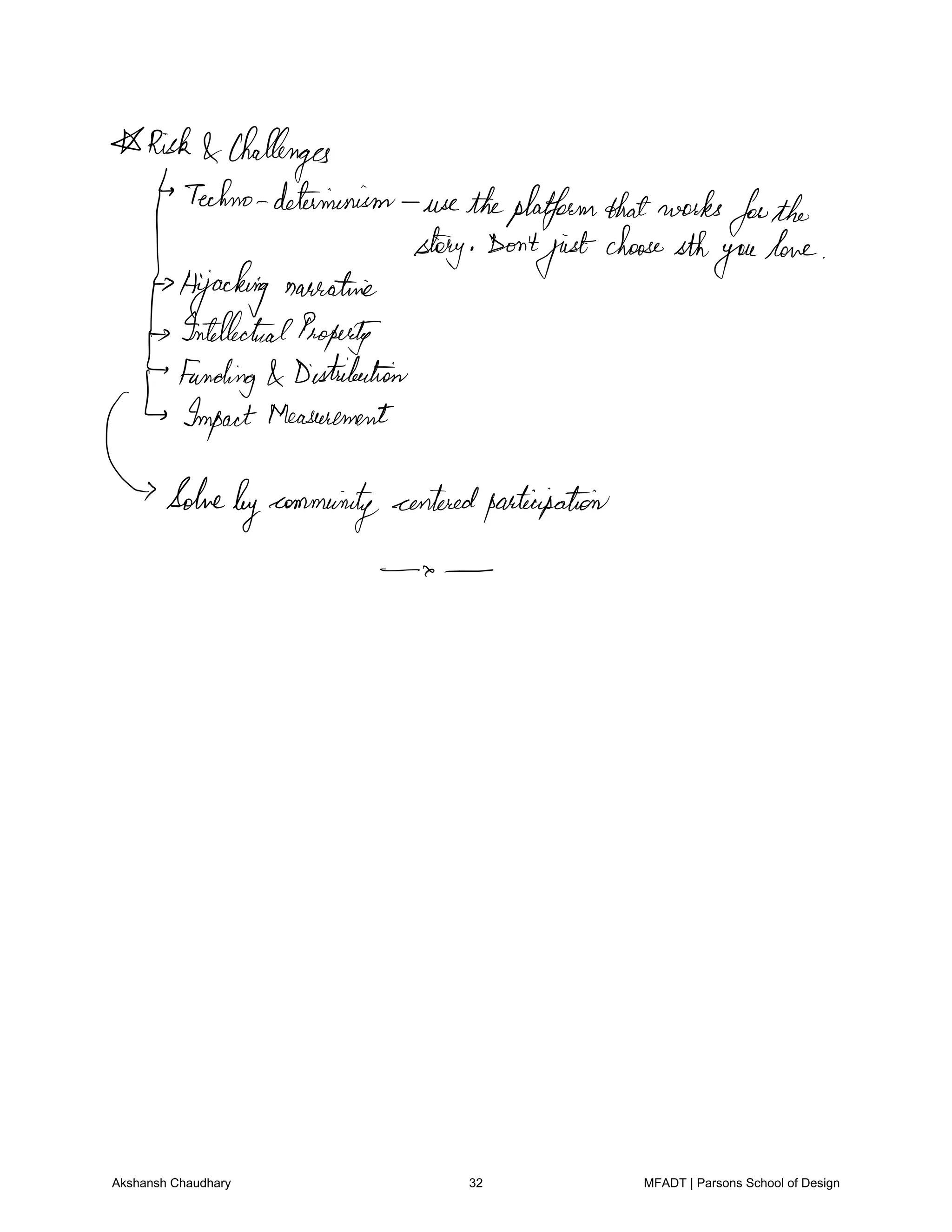 Risk Challenges
Techno determinism use theplatformthatworks
forthe
story Don't
just
choosesth
youlove
Hijacking narrative
IntellectualProperty
Funding Distribution
Impact Measurement
Solve
bycommunity centeredparticipation
Akshansh Chaudhary 32 MFADT | Parsons School of Design
 