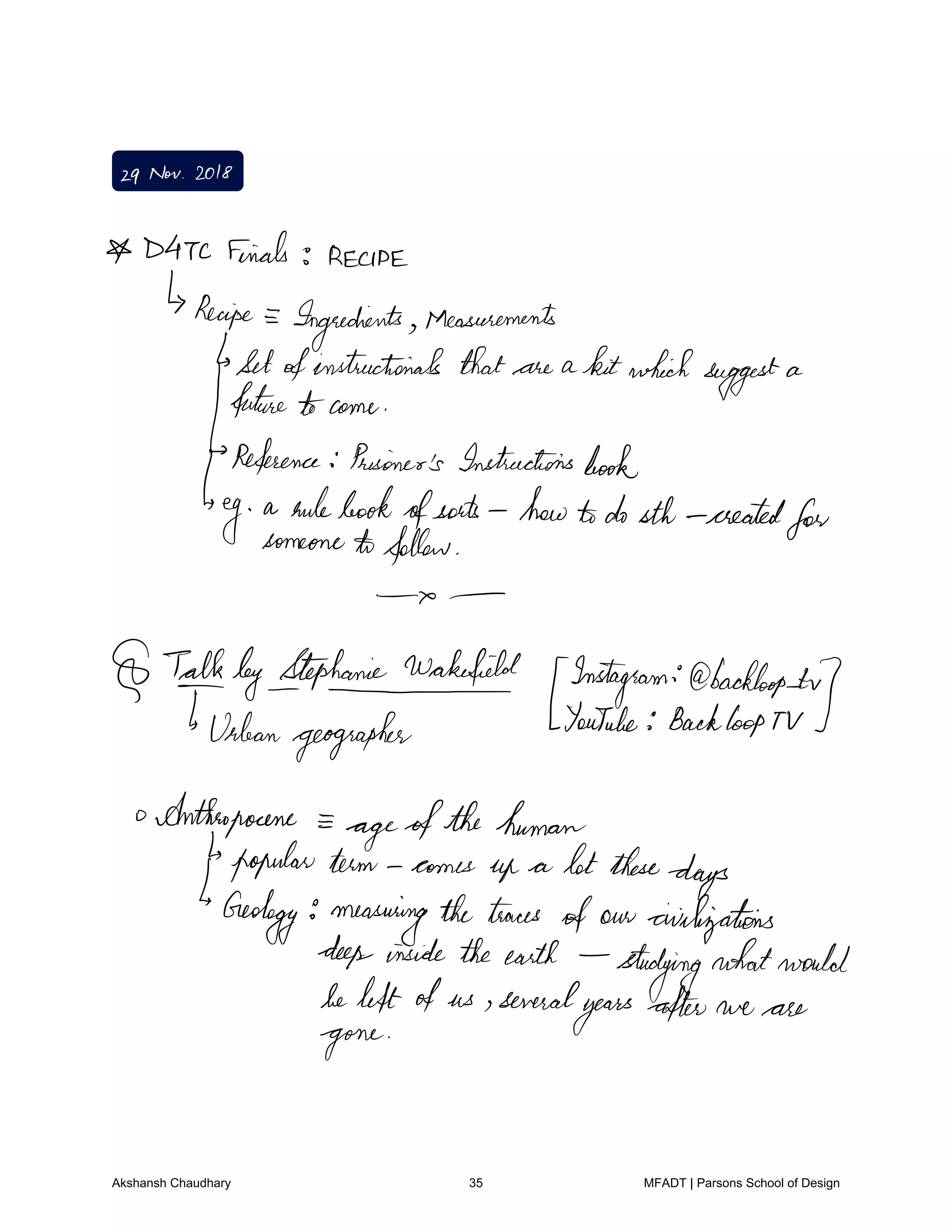 29Nov 2018
D47C Finals 3 RECIPE
Recipe
Ingredients Measurements
Setofinstructional that are a kitwhichsuggest a
future tocome
Reference Prisoner'sInstructionsbook
eg
a rulebook
ofsorts howtodosth created
forsomeonetofollow
talkbyItephaniewakefield
fnstagram
backlogs tu
Urbangeographer
YouTube BackloopTV
o Anthropocene
ageofthehuman
popular turn comes up a lot these
days
Geology measuringthetraces
of our civilizations
deepinsidetheearth
studying
whatwould
beleftofus several
yearsafter we are
gone
Akshansh Chaudhary 35 MFADT | Parsons School of Design
 