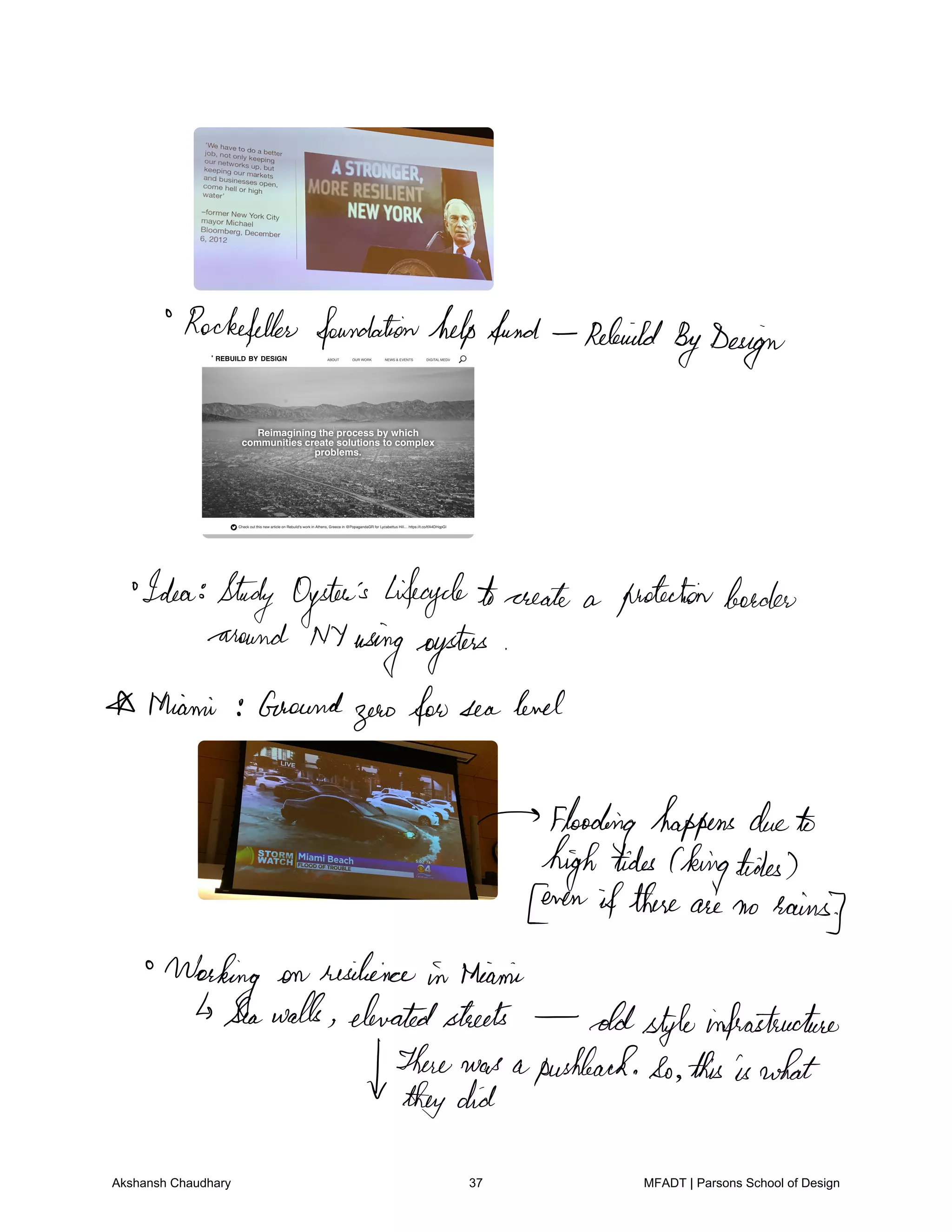 Rockefeller foundationhelpfund Rebuild
ByDesign
Idea Study Oyster's lifecycletocreate a protectionborder
around NYusingoysters
Miami Gaound
zerofor sea level
Flooding happens dueto
hightides Chingtides
Cen ifthere are no
rains
Working on resilience in Miami
Seawalls elevatedstreets oldstyleinfrastructure
Therewas apushbackSo thisiswhat
theydid
Akshansh Chaudhary 37 MFADT | Parsons School of Design
 