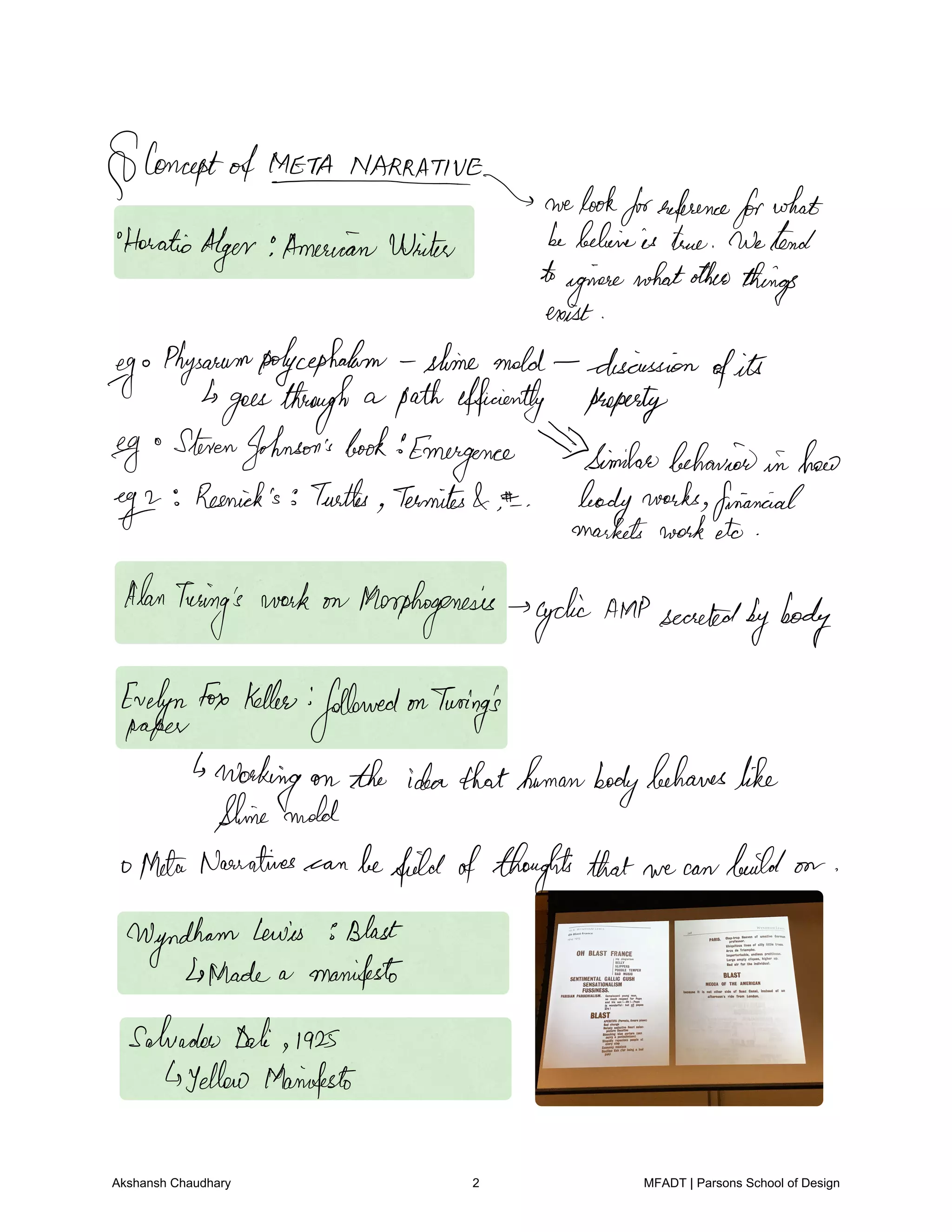 ConceptofMETANMIRATNE
welookforreference
forwhat
Horatio
Alger AmericanWinter bebehineis true Wetend
toginesewhatother
things
exist
go
Physarumpolycephalam slime mold discussion
ofits
goesthrough a path efficiently property
egg
StevenJohnson'sbook
Emergence Similarbehaviorin lmao
egg
Resnick's Turtles Termites
bodyworks financial
marketsworketo
Alan
Turing's
work on Morphogenesis cyclicAMPsecreted
bybody
EvelynFox Keller
followedonTuring's
paper
Working on the ideathathumanbody
behaveslike
thinemold
ophetaNarratives can befieldofthoughts that we can build on
Wyndham
Lewis Blast
Trade a manifesto
Salvador Dali 1925
yellow Manifesto
Akshansh Chaudhary 2 MFADT | Parsons School of Design
 