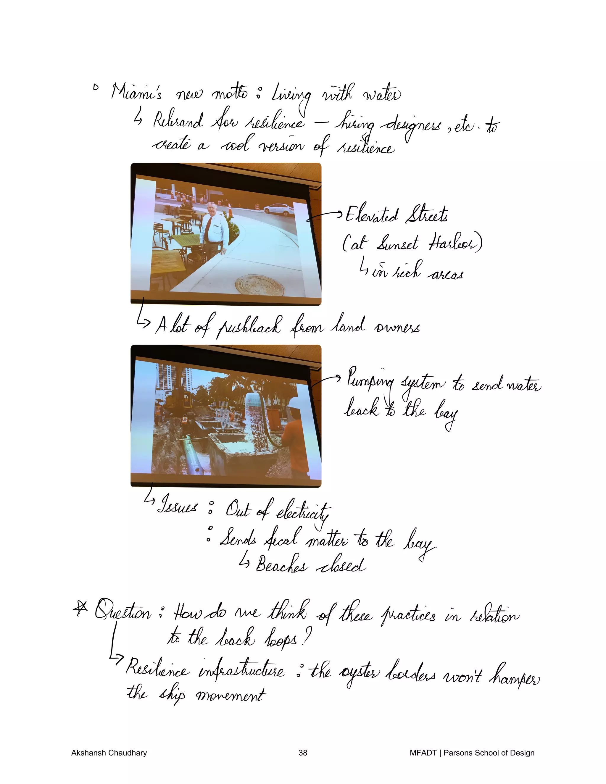 thiamin's new motto
living withwater
Rebrand
forresilience
hiringdesigners eto to
create a coolversion ofresilience
ElevatedStreets
Cat SunsetHarbor
4in rich areas
Alotofpushbackfromland owners
Pumpingsystemtosendwater
backtothebag
Issues Outofelectricity
Sendsfecalmattertothe
bagBeachesclosed
Question Howdo we thinkofthesepractices in relation
tothebackloops
Resilienceinfrastructure theoysterborders won't hamper
the ship movement
Akshansh Chaudhary 38 MFADT | Parsons School of Design
 