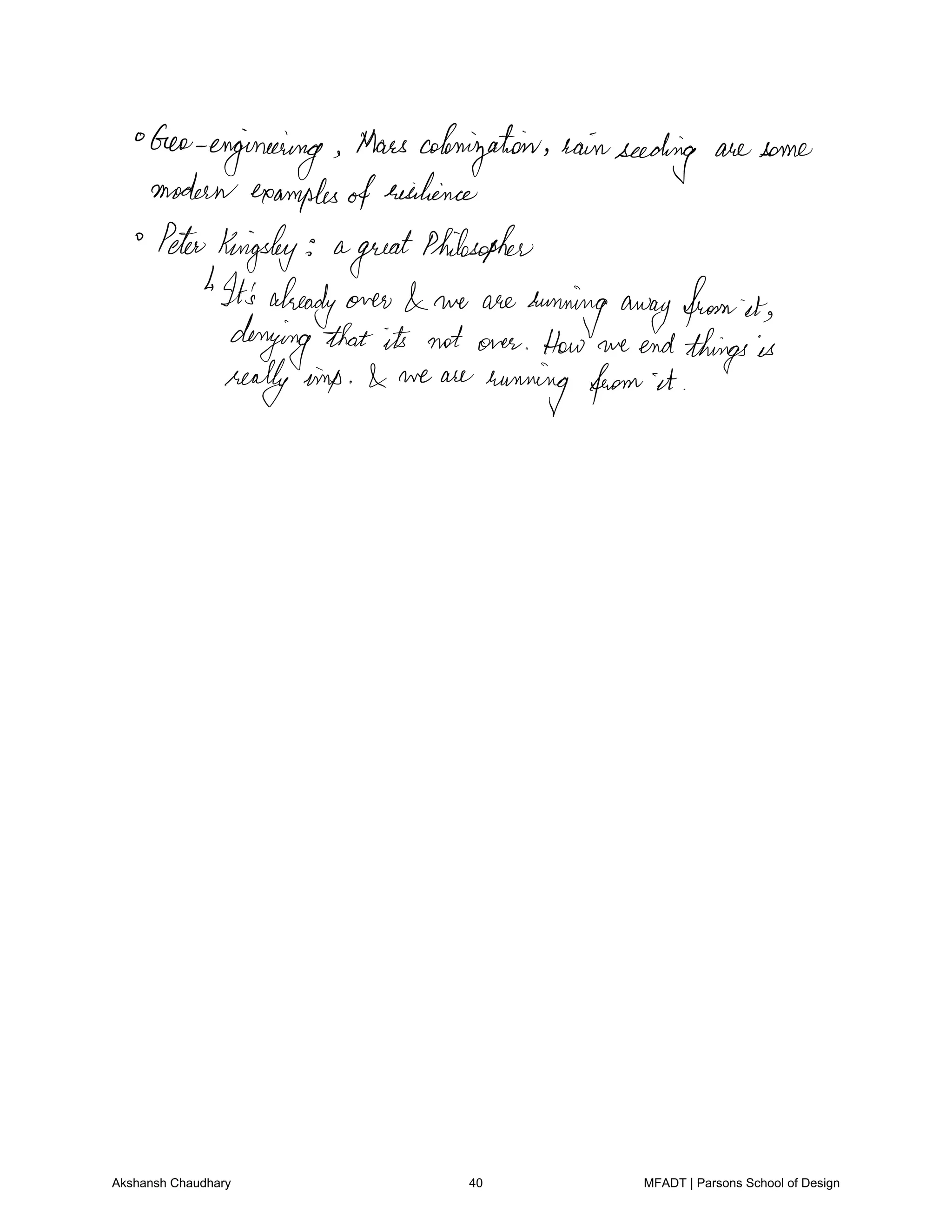 Geoengineering Mars colonization rainseeding are some
modernexamplesofresilience
PeterKingsley a
great
Philosopher
1It'salready over we are
runningawayfromit
denying that its not over How we endthingsis
reallyimp we are
running from it
Akshansh Chaudhary 40 MFADT | Parsons School of Design
 