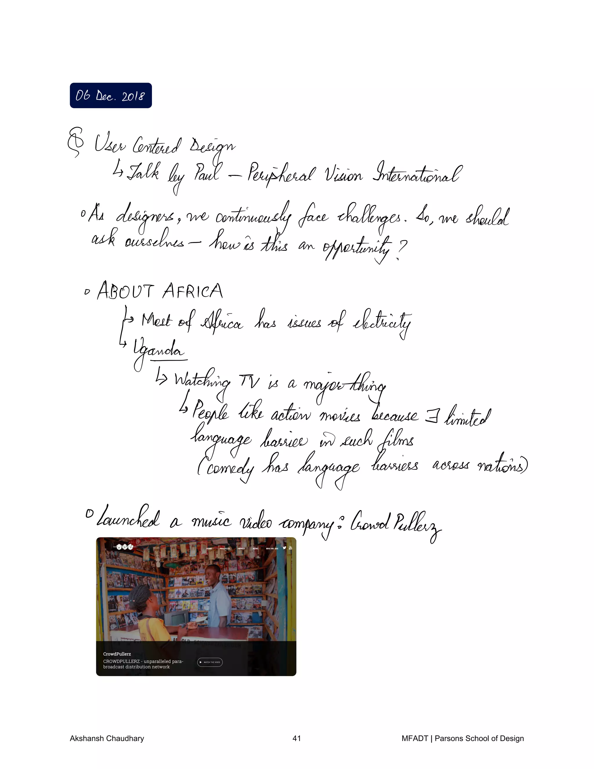 ObDec2018
UserCentered
Design
Talkby Paul PeripheralVision International
As designers we continuouslyfacechallenges So we should
askourselves howisthis an opportunity
ABOUTAFRICA
MostofAfrica has issuesofelectricity
garde
watching Tv is a
majorthing
Peoplelikeactionmovies because I hinted
languagebarrier insuchfilms
comedyhaslanguage
barriers acrossnations
Launched a musicvideo
company
boned
Pulley
Akshansh Chaudhary 41 MFADT | Parsons School of Design
 