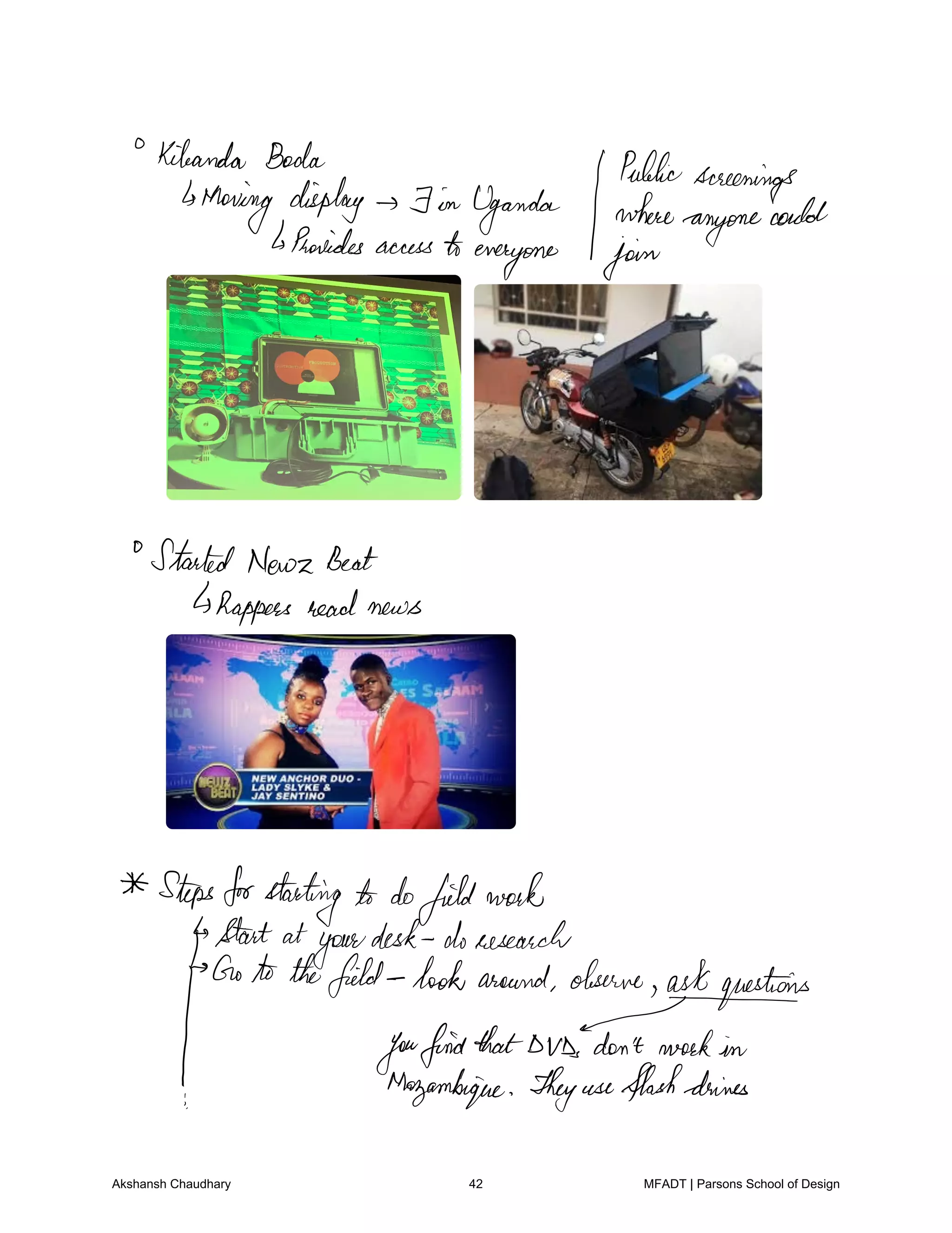 Kileanda Boda Public
screenings
Moving display F in Uganda where
anyone
could
Proreides accesstoeveryone join
StartedNewz Beat
Rappers read news
Stepsforstarting to dofieldwork
Start at
your
desk doresearch
Goto thefield lookaround
observedashiquestoirs
youfindthatDVDsdon't workin
Mozambique Theyuseflashdenies
Akshansh Chaudhary 42 MFADT | Parsons School of Design
 