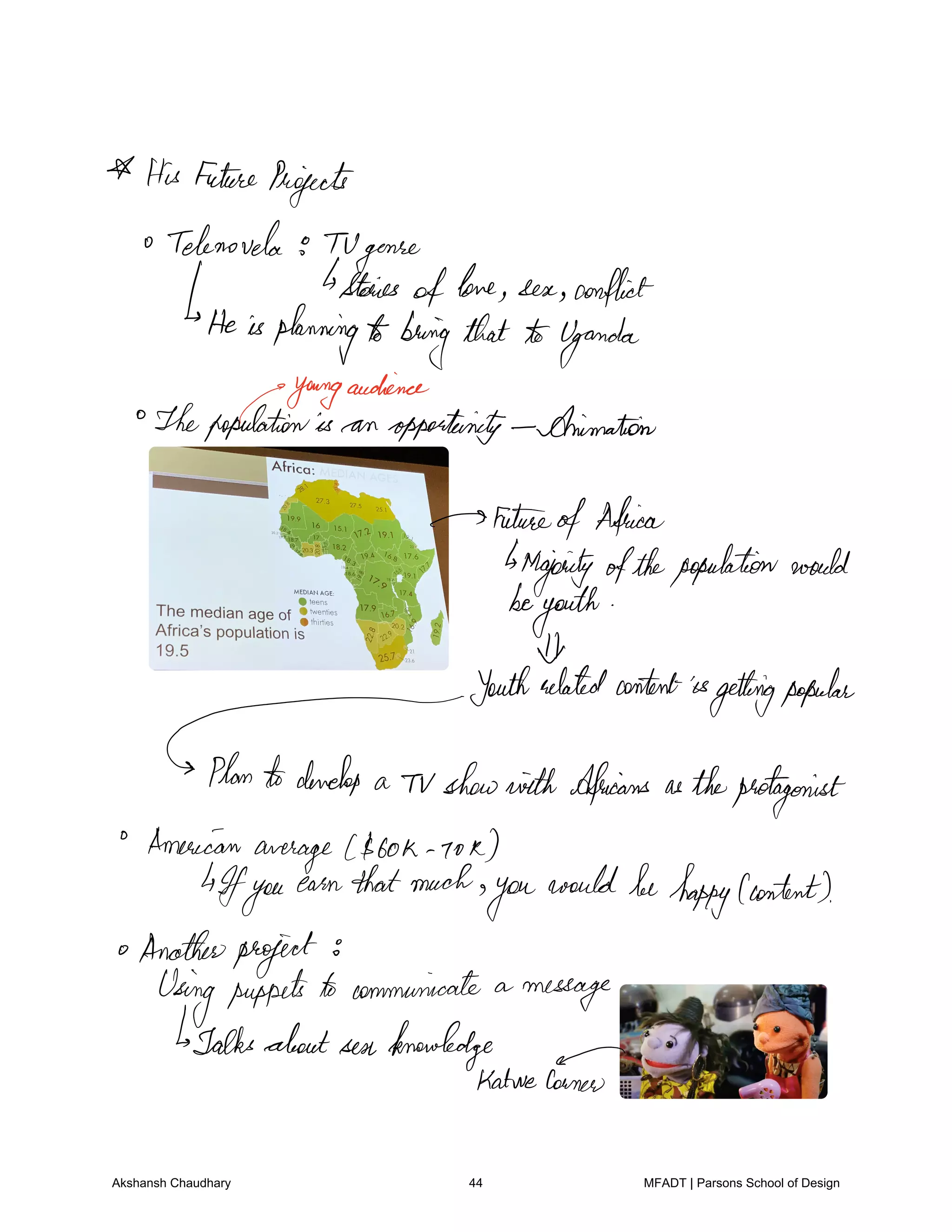 HisFutureProjects
Telenovela TV
genre
Stories
oftone sea conflict
He isplanningtobringthat toUganda
youngaudience
Thepopulationis an opportunity Animation
Future
ofAfrica
Majority ofthepopulationwould
beyouth
I
Youthrelatedcontentisgettingpopular
Plantodevelop a Tv showwith Africans astheprotagonist
American
average 60k Io k
4Ifyou
earnthatmuch
you
wouldbehappy content
Anotherproject
Usingpuppetsto communicate a
message
Talksaboutsen knowledge
KatweCorner
Akshansh Chaudhary 44 MFADT | Parsons School of Design
 