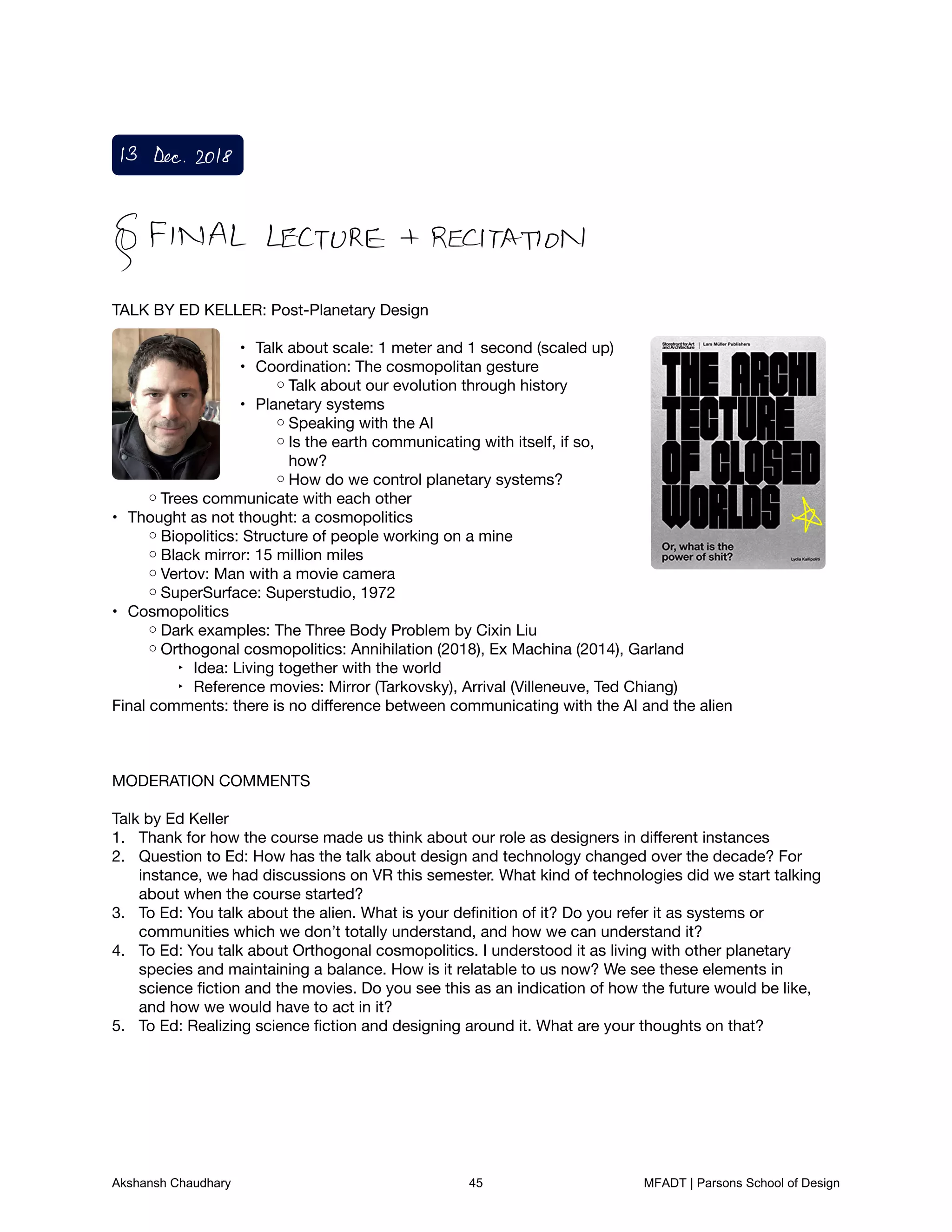 TALK BY ED KELLER: Post-Planetary Design



Talk about scale: 1 meter and 1 second (scaled up)
•
Coordination: The cosmopolitan gesture
•
Talk about our evolution through history
◦
Planetary systems
•
Speaking with the AI
◦
Is the earth communicating with itself, if so,◦
how?

How do we control planetary systems?
◦
Trees communicate with each other
◦
Thought as not thought: a cosmopolitics
•
Biopolitics: Structure of people working on a mine
◦
Black mirror: 15 million miles
◦
Vertov: Man with a movie camera
◦
SuperSurface: Superstudio, 1972
◦
Cosmopolitics
•
Dark examples: The Three Body Problem by Cixin Liu
◦
Orthogonal cosmopolitics: Annihilation (2018), Ex Machina (2014), Garland
◦
Idea: Living together with the world
‣
Reference movies: Mirror (Tarkovsky), Arrival (Villeneuve, Ted Chiang)
‣
Final comments: there is no diﬀerence between communicating with the AI and the alien







MODERATION COMMENTS



Talk by Ed Keller

Thank for how the course made us think about our role as designers in diﬀerent instances
1.
Question to Ed: How has the talk about design and technology changed over the decade? For2.
instance, we had discussions on VR this semester. What kind of technologies did we start talking
about when the course started?

To Ed: You talk about the alien. What is your deﬁnition of it? Do you refer it as systems or3.
communities which we don’t totally understand, and how we can understand it?

To Ed: You talk about Orthogonal cosmopolitics. I understood it as living with other planetary4.
species and maintaining a balance. How is it relatable to us now? We see these elements in
science ﬁction and the movies. Do you see this as an indication of how the future would be like,
and how we would have to act in it?

To Ed: Realizing science ﬁction and designing around it. What are your thoughts on that?
5.








13 Dec2018
FINAL LECTURE RECITATION
Akshansh Chaudhary 45 MFADT | Parsons School of Design
 