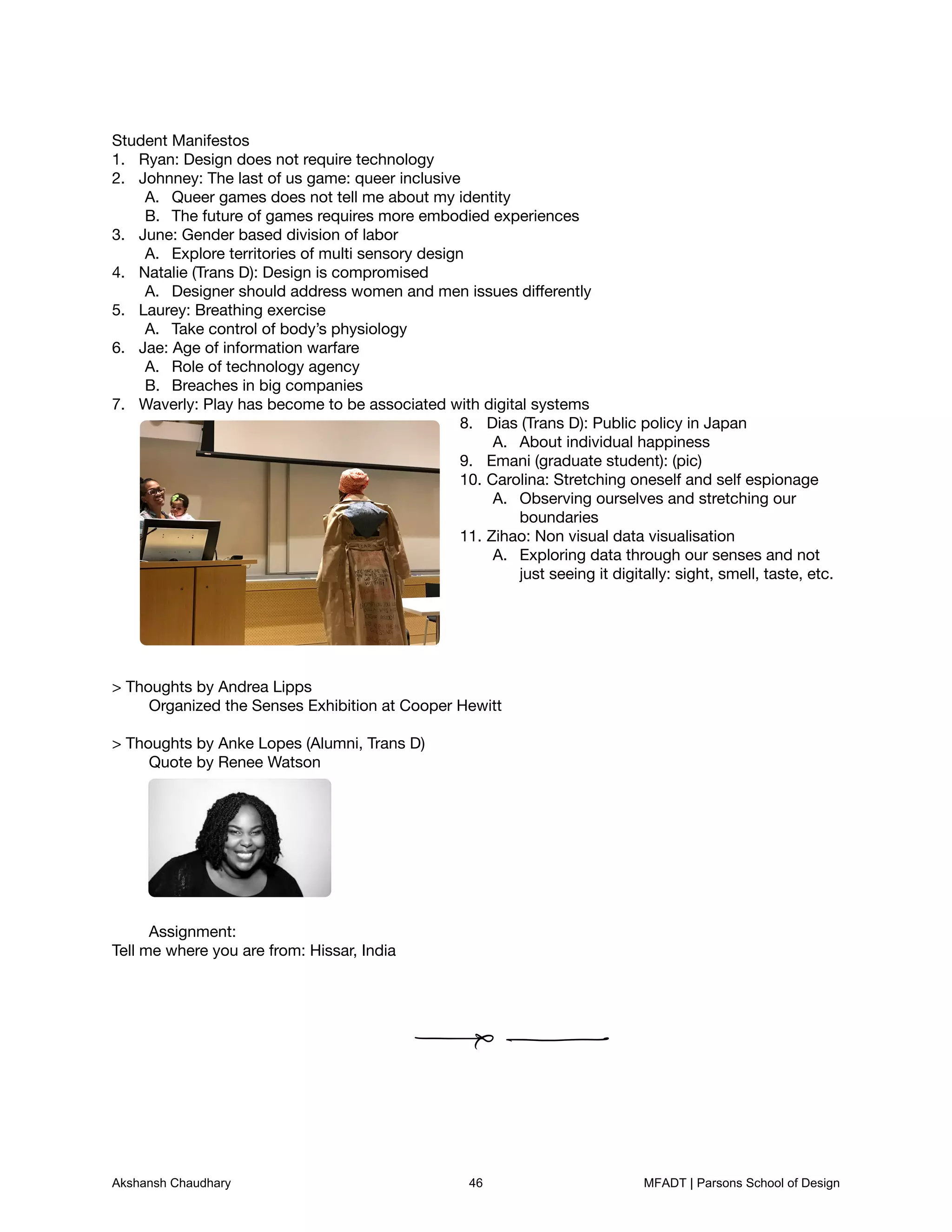 Student Manifestos

Ryan: Design does not require technology
1.
Johnney: The last of us game: queer inclusive
2.
Queer games does not tell me about my identity
A.
The future of games requires more embodied experiences
B.
June: Gender based division of labor
3.
Explore territories of multi sensory design
A.
Natalie (Trans D): Design is compromised
4.
Designer should address women and men issues diﬀerently
A.
Laurey: Breathing exercise
5.
Take control of body’s physiology
A.
Jae: Age of information warfare
6.
Role of technology agency
A.
Breaches in big companies
B.
Waverly: Play has become to be associated with digital systems
7.
Dias (Trans D): Public policy in Japan
8.
About individual happiness
A.
Emani (graduate student): (pic)
9.
Carolina: Stretching oneself and self espionage
10.
Observing ourselves and stretching ourA.
boundaries

Zihao: Non visual data visualisation
11.
Exploring data through our senses and notA.
just seeing it digitally: sight, smell, taste, etc.











> Thoughts by Andrea Lipps

	 Organized the Senses Exhibition at Cooper Hewitt



> Thoughts by Anke Lopes (Alumni, Trans D) 

	 Quote by Renee Watson

















	 Assignment: 

Tell me where you are from: Hissar, India
Akshansh Chaudhary 46 MFADT | Parsons School of Design
 