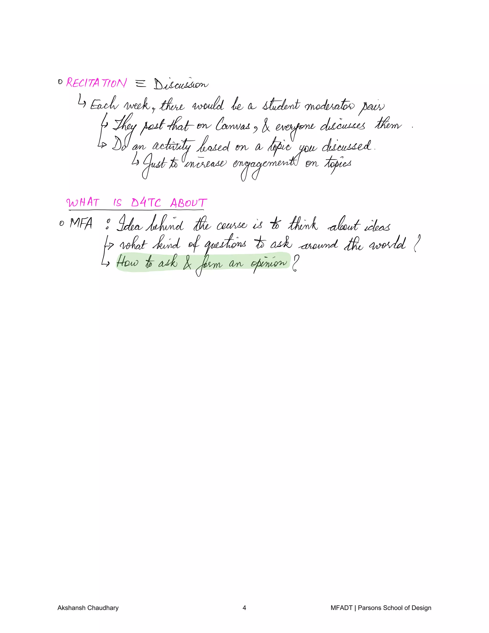 RECITATION E Discussion
Eachweek therewouldbe a studentmoderatopair
Theypostthat on canvas
everyone
discusses them
Do an
activitybased on a topic
you
discussed
Justtoonireaseengagement
on topics
WHATISDATCABOUT
O MFA 9Ideabehind thecourse is to think aboutideas
whatkind ofquestions to ask around theworld I
How toask form an opinion I
Akshansh Chaudhary 4 MFADT | Parsons School of Design
 