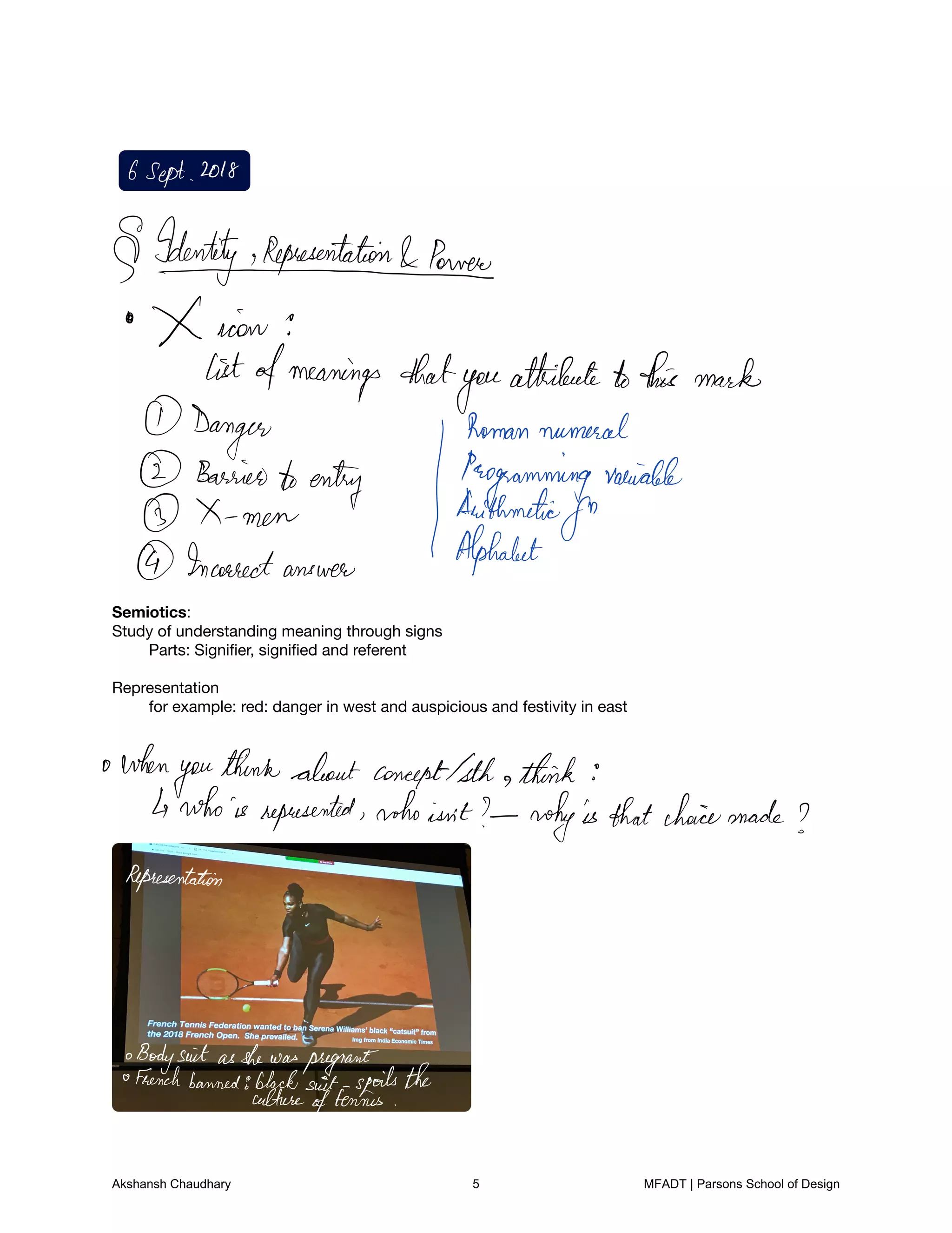Semiotics:

Study of understanding meaning through signs

	 Parts: Signiﬁer, signiﬁed and referent 



Representation

	 for example: red: danger in west and auspicious and festivity in east











































GSept 2018
IdentityikepresentationIPomei
X icon
listofmeanings that
you
attributetothis mark
Danger
Bagffomentuenty Jthffommmgalvaniable
Arithmetic
for
Incorrect answer
Alphabet
when
you
thinkaboutconceptIsth think
whois represented who isnt whyisthatchoicemade
Representation
BodysuitasshewaspregnantFrenchbanned8blacksuit spoilsthe
culture
oftennis
Akshansh Chaudhary 5 MFADT | Parsons School of Design
 