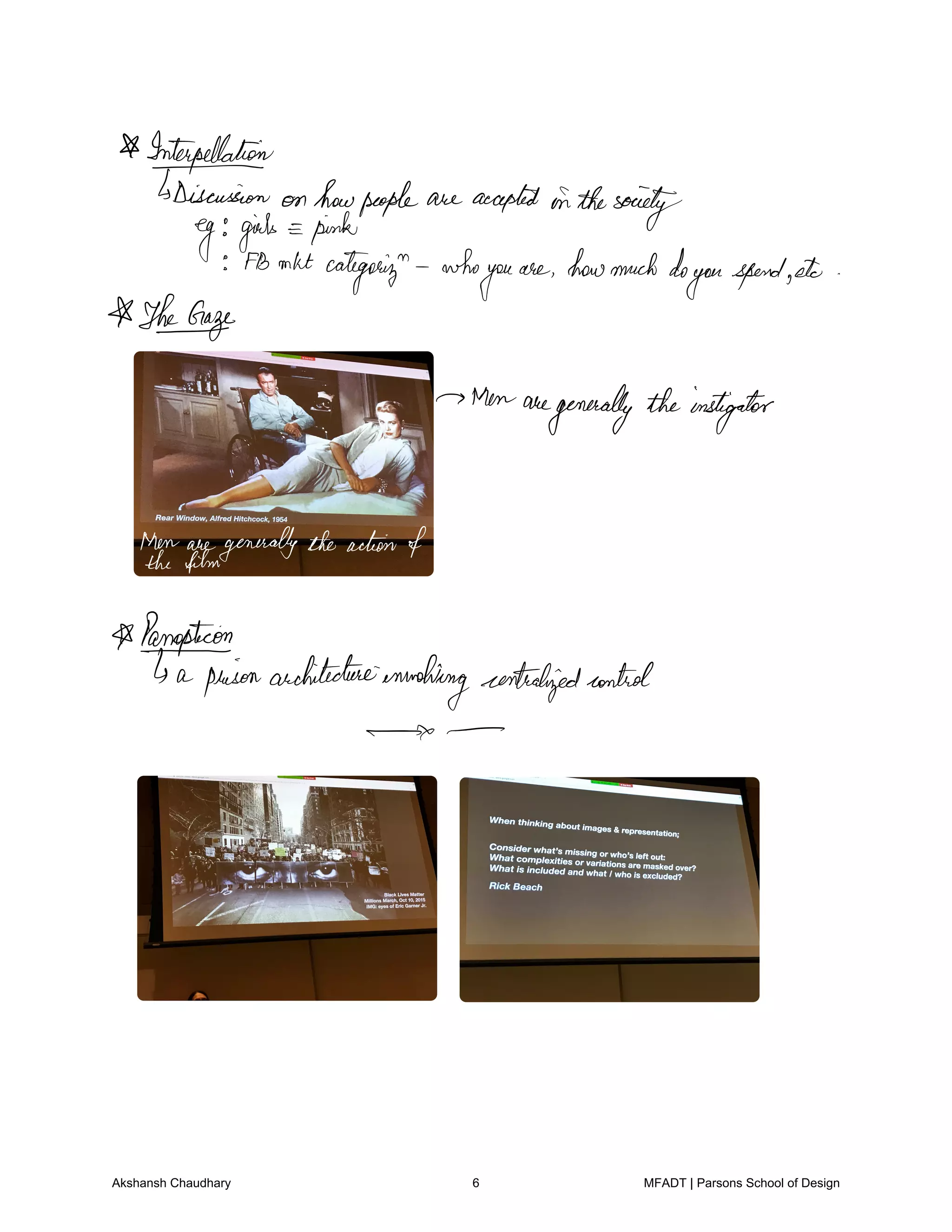 Interpellation
Discussion on howpeople are accepted ofthesociety
eg girls pink
FBmktcategory who
you
are howmuchdo
youspendetc
Theorize
Menaregenerally theinstigator
Menaregenerallytheactionofthefilm
Panopticon
a prisonarchitecture
involvingcentralizedcontrol
Akshansh Chaudhary 6 MFADT | Parsons School of Design
 