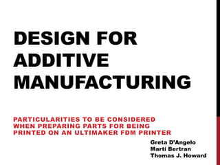 DESIGN FOR
ADDITIVE
MANUFACTURING
PARTICULARITIES TO BE CONSIDERED
WHEN PREPARING PARTS FOR BEING
PRINTED ON AN ULTIMAKER FDM PRINTER
                              Greta D’Angelo
                              Martí Bertran
                              Thomas J. Howard
 