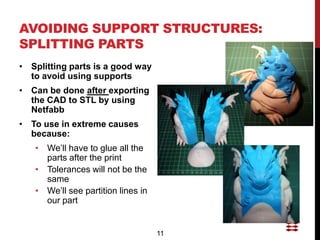 AVOIDING SUPPORT STRUCTURES:
SPLITTING PARTS
• Splitting parts is a good way
  to avoid using supports
• Can be done after exporting
  the CAD to STL by using
  Netfabb
• To use in extreme causes
  because:
   • We’ll have to glue all the
     parts after the print
   • Tolerances will not be the
     same
   • We’ll see partition lines in
     our part


                                    11
 