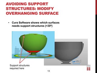 AVOIDING SUPPORT
STRUCTURES: MODIFY
OVERHANGING SURFACE

• Cura Software shows which surfaces
  needs support structures (<30º)




 Support structures
 required here
                           13
 
