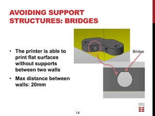 AVOIDING SUPPORT
STRUCTURES: BRIDGES



• The printer is able to        Bridge
  print flat surfaces
  without supports
  between two walls
• Max distance between
  walls: 20mm




                           14
 