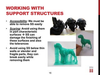 WORKING WITH
SUPPORT STRUCTURES
• Accessibility: We must be
  able to remove SS easily
• Scaring: Avoid using them
  in part characteristic
  surfaces  SS can
  damage the finishing of
  these surfaces and also
  the tolerances
• Avoid using SS below thin
  walls or slender and
  fragile parts, they can
  break easily while
  removing them



                              16
 