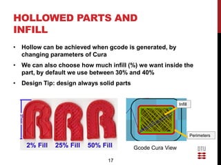 HOLLOWED PARTS AND
INFILL
• Hollow can be achieved when gcode is generated, by
  changing parameters of Cura
• We can also choose how much infill (%) we want inside the
  part, by default we use between 30% and 40%
• Design Tip: design always solid parts


                                                            Infill




                                                                     Perimeters

                                          Gcode Cura View

                               17
 