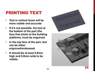PRINTING TEXT
• Text in vertical faces will be
  more visible and accurate
• If it’s not possible, the text at
  the bottom of the part (the
  face that sticks to the building
  platform), must be engraved.
• In the top face of the part, text
  can be either
  engraved/embossed
• It should be at least 0,8mm
  high and 0,8mm wide to be
  visible.


                                   19
 