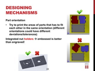 DESIGNING
MECHANISMS
Part orientation
• Try to print the areas of parts that has to fit
  each other in the same orientation (different
  orientations could have different
  deviations/tolerances)
Integrated nut holders  embossed is better
than engraved!




                                  22
 