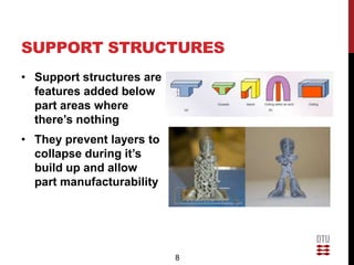 SUPPORT STRUCTURES
• Support structures are
  features added below
  part areas where
  there’s nothing
• They prevent layers to
  collapse during it’s
  build up and allow
  part manufacturability




                           8
 
