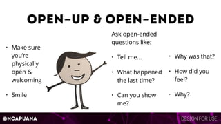 Design for use@ncapuana
Open-up & Open-ended
• Make sure
you’re
physically
open &
welcoming
• Smile
Ask open-ended
questions like:
• Tell me…
• What happened
the last time?
• Can you show
me?
• Why was that?
• How did you
feel?
• Why?
 