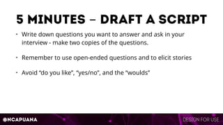 Design for use@ncapuana
5 minutes - draft a script
• Write down questions you want to answer and ask in your
interview - make two copies of the questions.
• Remember to use open-ended questions and to elicit stories
• Avoid “do you like”, “yes/no”, and the “woulds”
 