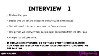 Design for use@ncapuana
interview - 1
• Find another pair
• Decide who will ask the questions and who will be interviewed
• You will have 2 minutes to interview the ﬁrst candidate
• One person will interview (ask questions) of one person from the other pair
• One person will take notes
If you are interviewing, do not take over the conversation -
you want the person answering your questions to do most of
the talking
 