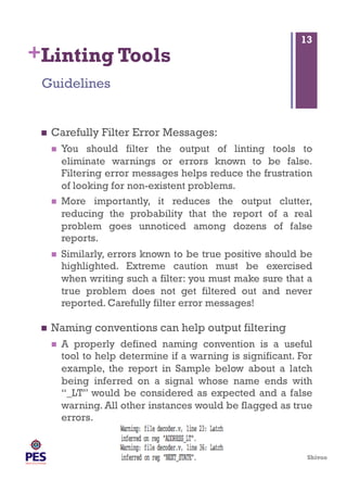 Shivoo
+Linting Tools
  Carefully Filter Error Messages:
  You should filter the output of linting tools to
eliminate warnings or errors known to be false.
Filtering error messages helps reduce the frustration
of looking for non-existent problems.
  More importantly, it reduces the output clutter,
reducing the probability that the report of a real
problem goes unnoticed among dozens of false
reports.
  Similarly, errors known to be true positive should be
highlighted. Extreme caution must be exercised
when writing such a filter: you must make sure that a
true problem does not get filtered out and never
reported. Carefully filter error messages!
  Naming conventions can help output filtering
  A properly defined naming convention is a useful
tool to help determine if a warning is significant. For
example, the report in Sample below about a latch
being inferred on a signal whose name ends with
“_LT” would be considered as expected and a false
warning. All other instances would be flagged as true
errors.
Guidelines
13
 
