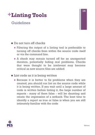 Shivoo
+Linting Tools
  Do not turn off checks
  Filtering the output of a linting tool is preferable to
turning off checks from within the source code itself
or via the command line.
  A check may remain turned off for an unexpected
duration, potentially hiding real problems. Checks
that were thought to be irrelevant may become
critical as new source files are added
  Lint code as it is being written
  Because it is better to fix problems when they are
created, you should run lint on the source code while
it is being written. If you wait until a large amount of
code is written before linting it, the large number of
reports - many of them false - will be daunting and
create the impression of a setback. The best time to
identify a report as true or false is when you are still
intimately familiar with the code
Guidelines
14
 