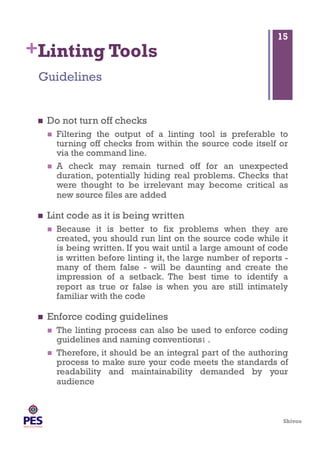 Shivoo
+Linting Tools
  Do not turn off checks
  Filtering the output of a linting tool is preferable to
turning off checks from within the source code itself or
via the command line.
  A check may remain turned off for an unexpected
duration, potentially hiding real problems. Checks that
were thought to be irrelevant may become critical as
new source files are added
  Lint code as it is being written
  Because it is better to fix problems when they are
created, you should run lint on the source code while it
is being written. If you wait until a large amount of code
is written before linting it, the large number of reports -
many of them false - will be daunting and create the
impression of a setback. The best time to identify a
report as true or false is when you are still intimately
familiar with the code
  Enforce coding guidelines
  The linting process can also be used to enforce coding
guidelines and naming conventions1 .
  Therefore, it should be an integral part of the authoring
process to make sure your code meets the standards of
readability and maintainability demanded by your
audience
Guidelines
15
 