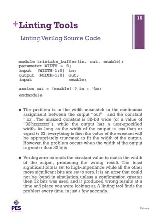 Shivoo
+Linting Tools
  The problem is in the width mismatch in the continuous
assignment between the output “out” and the constant
“'bz”. The unsized constant is 32-bit wide (or a value of
“32'hzzzzzzzz”), while the output has a user-specified
width. As long as the width of the output is less than or
equal to 32, everything is fine: the value of the constant will
be appropriately truncated to fit the width of the output.
However, the problem occurs when the width of the output
is greater than 32 bits
  Verilog zero-extends the constant value to match the width
of the output, producing the wrong result. The least
significant bits is set to high-impedance while all the other
more significant bits are set to zero. It is an error that could
not be found in simulation, unless a configuration greater
then 32 bits was used and it produced wrong results at a
time and place you were looking at. A linting tool finds the
problem every time, in just a few seconds.
Linting Verilog Source Code
16
 