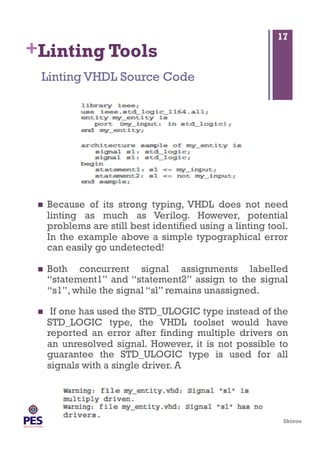 Shivoo
+Linting Tools
  Because of its strong typing, VHDL does not need
linting as much as Verilog. However, potential
problems are still best identified using a linting tool.
In the example above a simple typographical error
can easily go undetected!
  Both concurrent signal assignments labelled
“statement1” and “statement2” assign to the signal
“s1”, while the signal “sl” remains unassigned.
  If one has used the STD_ULOGIC type instead of the
STD_LOGIC type, the VHDL toolset would have
reported an error after finding multiple drivers on
an unresolved signal. However, it is not possible to
guarantee the STD_ULOGIC type is used for all
signals with a single driver. A
Linting VHDL Source Code
17
 