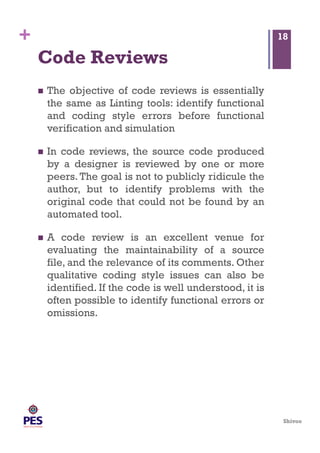 Shivoo
+
Code Reviews
  The objective of code reviews is essentially
the same as Linting tools: identify functional
and coding style errors before functional
verification and simulation
  In code reviews, the source code produced
by a designer is reviewed by one or more
peers. The goal is not to publicly ridicule the
author, but to identify problems with the
original code that could not be found by an
automated tool.
  A code review is an excellent venue for
evaluating the maintainability of a source
file, and the relevance of its comments. Other
qualitative coding style issues can also be
identified. If the code is well understood, it is
often possible to identify functional errors or
omissions.
18
 