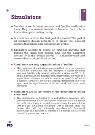 Shivoo
+
Simulators
  Simulators are the most common and familiar verification
tools. They are named simulators because their role is
limited to approximating reality.
  A simulation is never the final goal of a project.The goal of
all hardware design projects is to create real physical
designs that can be sold and generate profits.
  Simulators attempt to create an artificial universe that
mimics the future real design. This lets the designers
interact with the design before it is manufactured and
correct flaws and problems earlier
  Simulators are only approximations of reality
  Many physical characteristics are simplified - or even ignored -
to ease the simulation task. For example, a digital simulator
assumes that the only possible values for a signal are ‘0’, ‘1’, X,
and Z. However, in the physical and analog world, the value of a
signal is a continuous: an infinite number of possible values. In
a discrete simulator, events that happen deterministically 5 ns
apart may be asynchronous in the real world and may occur
randomly
  Simulators are at the mercy of the descriptions being
simulated
  The description is limited to a well-defined language with
precise semantics. If that description does not accurately reflect
the reality it is trying to model, there is no way for you to know
that you are simulating something that is different from the
design that will be ultimately manufactured. Functional
correctness and accuracy of models is a big problem as errors
cannot be proven not to exist.
19
 