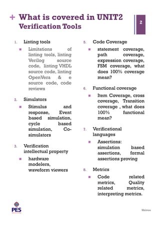 Shivoo
+ What is covered in UNIT2
Verification Tools
1.  Linting tools
  Limitations of
linting tools, linting
Verilog source
code, linting VHDL
source code, linting
OpenVera & e
source code, code
reviews
2.  Simulators
  Stimulus and
response, Event
based simulation,
cycle based
simulation, Co-
simulators
3.  Verification
intellectual property
  hardware
modelers,
waveform viewers
5.  Code Coverage
  statement coverage,
path coverage,
expression coverage,
FSM coverage, what
does 100% coverage
mean?
6.  Functional coverage
  Item Coverage, cross
coverage, Transition
coverage , what does
100% functional
mean?
7.  Verificational
languages
  Assertions:
simulation based
assertions, formal
assertions proving
8.  Metrics
  Code related
metrics, Quality
related metrics,
interpreting metrics.
2
 