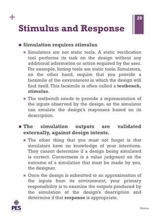 Shivoo
+
Stimulus and Response
  Simulation requires stimulus
  Simulators are not static tools. A static verification
tool performs its task on the design without any
additional information or action required by the user.
For example, linting tools are static tools. Simulators,
on the other hand, require that you provide a
facsimile of the environment in which the design will
find itself. This facsimile is often called a testbench,
stimulus.
  The testbench needs to provide a representation of
the inputs observed by the design, so the simulator
can emulate the design’s responses based on its
description.
  The simulation outputs are validated
externally, against design intents.
  The other thing that you must not forget is that
simulators have no knowledge of your intentions.
They cannot determine if a design being simulated
is correct. Correctness is a value judgment on the
outcome of a simulation that must be made by you,
the designer.
  Once the design is submitted to an approximation of
the inputs from its environment, your primary
responsibility is to examine the outputs produced by
the simulation of the design’s description and
determine if that response is appropriate.
20
 