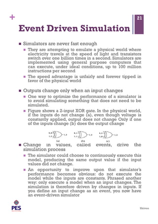 Shivoo
+
Event Driven Simulation
  Simulators are never fast enough
  They are attempting to emulate a physical world where
electricity travels at the speed of light and transistors
switch over one billion times in a second. Simulators are
implemented using general purpose computers that
can execute, under ideal conditions, up to 100 million
instructions per second
  The speed advantage is unfairly and forever tipped in
favor of the physical world
  Outputs change only when an input changes
  One way to optimize the performance of a simulator is
to avoid simulating something that does not need to be
simulated.
  Figure shows a 2-input XOR gate. In the physical world,
if the inputs do not change (a), even though voltage is
constantly applied, output does not change Only if one
of the inputs change (b) does the output change
  Change in values, called events, drive the
simulation process
  The simulator could choose to continuously execute this
model, producing the same output value if the input
values did not change.
  An opportunity to improve upon that simulator’s
performance becomes obvious: do not execute the
model while the inputs are constants. Phrased another
way: only execute a model when an input changes. The
simulation is therefore driven by changes in inputs. If
you define an input change as an event, you now have
an event-driven simulator
21
 