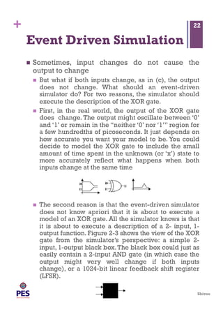 Shivoo
+
Event Driven Simulation
  Sometimes, input changes do not cause the
output to change
  But what if both inputs change, as in (c), the output
does not change. What should an event-driven
simulator do? For two reasons, the simulator should
execute the description of the XOR gate.
  First, in the real world, the output of the XOR gate
does change. The output might oscillate between ‘0’
and ‘1’ or remain in the “neither ‘0’ nor ‘1’” region for
a few hundredths of picoseconds. It just depends on
how accurate you want your model to be. You could
decide to model the XOR gate to include the small
amount of time spent in the unknown (or ‘x’) state to
more accurately reflect what happens when both
inputs change at the same time
  The second reason is that the event-driven simulator
does not know apriori that it is about to execute a
model of an XOR gate. All the simulator knows is that
it is about to execute a description of a 2- input, 1-
output function. Figure 2-3 shows the view of the XOR
gate from the simulator’s perspective: a simple 2-
input, 1-output black box.The black box could just as
easily contain a 2-input AND gate (in which case the
output might very well change if both inputs
change), or a 1024-bit linear feedback shift register
(LFSR).
22
 