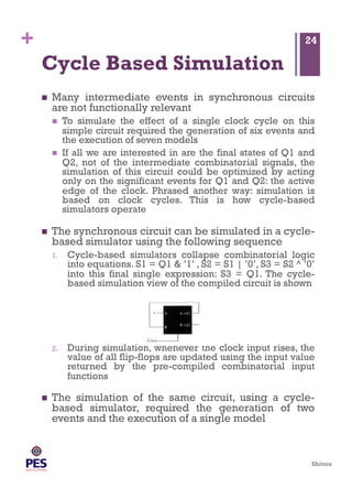 Shivoo
+
Cycle Based Simulation
  Many intermediate events in synchronous circuits
are not functionally relevant
  To simulate the effect of a single clock cycle on this
simple circuit required the generation of six events and
the execution of seven models
  If all we are interested in are the final states of Q1 and
Q2, not of the intermediate combinatorial signals, the
simulation of this circuit could be optimized by acting
only on the significant events for Q1 and Q2: the active
edge of the clock. Phrased another way: simulation is
based on clock cycles. This is how cycle-based
simulators operate
  The synchronous circuit can be simulated in a cycle-
based simulator using the following sequence
1.  Cycle-based simulators collapse combinatorial logic
into equations. S1 = Q1 & ’1’ , S2 = S1 | ’0’, S3 = S2 ^ ’0’
into this final single expression: S3 = Q1. The cycle-
based simulation view of the compiled circuit is shown
2.  During simulation, whenever the clock input rises, the
value of all flip-flops are updated using the input value
returned by the pre-compiled combinatorial input
functions
  The simulation of the same circuit, using a cycle-
based simulator, required the generation of two
events and the execution of a single model
24
 