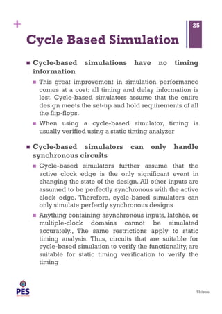 Shivoo
+
Cycle Based Simulation
  Cycle-based simulations have no timing
information
  This great improvement in simulation performance
comes at a cost: all timing and delay information is
lost. Cycle-based simulators assume that the entire
design meets the set-up and hold requirements of all
the flip-flops.
  When using a cycle-based simulator, timing is
usually verified using a static timing analyzer
  Cycle-based simulators can only handle
synchronous circuits
  Cycle-based simulators further assume that the
active clock edge is the only significant event in
changing the state of the design. All other inputs are
assumed to be perfectly synchronous with the active
clock edge. Therefore, cycle-based simulators can
only simulate perfectly synchronous designs
  Anything containing asynchronous inputs, latches, or
multiple-clock domains cannot be simulated
accurately., The same restrictions apply to static
timing analysis. Thus, circuits that are suitable for
cycle-based simulation to verify the functionality, are
suitable for static timing verification to verify the
timing
25
 