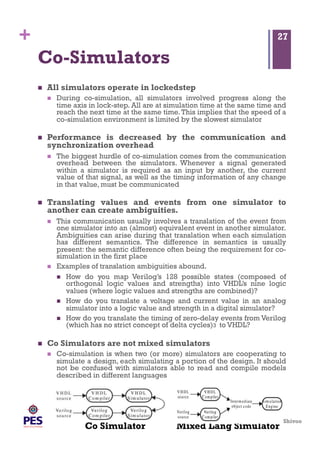 Shivoo
+
Mixed Lang Simulator
Co-Simulators
  All simulators operate in lockedstep
  During co-simulation, all simulators involved progress along the
time axis in lock-step. All are at simulation time at the same time and
reach the next time at the same time.This implies that the speed of a
co-simulation environment is limited by the slowest simulator
  Performance is decreased by the communication and
synchronization overhead
  The biggest hurdle of co-simulation comes from the communication
overhead between the simulators. Whenever a signal generated
within a simulator is required as an input by another, the current
value of that signal, as well as the timing information of any change
in that value, must be communicated
  Translating values and events from one simulator to
another can create ambiguities.
  This communication usually involves a translation of the event from
one simulator into an (almost) equivalent event in another simulator.
Ambiguities can arise during that translation when each simulation
has different semantics. The difference in semantics is usually
present: the semantic difference often being the requirement for co-
simulation in the first place
  Examples of translation ambiguities abound.
  How do you map Verilog’s 128 possible states (composed of
orthogonal logic values and strengths) into VHDL’s nine logic
values (where logic values and strengths are combined)?
  How do you translate a voltage and current value in an analog
simulator into a logic value and strength in a digital simulator?
  How do you translate the timing of zero-delay events from Verilog
(which has no strict concept of delta cycles)3 to VHDL?
  Co Simulators are not mixed simulators
  Co-simulation is when two (or more) simulators are cooperating to
simulate a design, each simulating a portion of the design. It should
not be confused with simulators able to read and compile models
described in different languages
27
Co Simulator
 