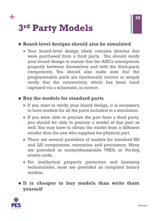 Shivoo
+
3rd Party Models
  Board-level designs should also be simulated
  Your board-level design likely contains devices that
were purchased from a third party. You should verify
your board design to ensure that the ASICs interoperate
properly between themselves and with the third-party
components. You should also make sure that the
programmable parts are functionally correct or simply
verify that the connectivity, which has been hand
captured via a schematic, is correct.
  Buy the models for standard parts
  If you want to verify your board design, it is necessary
to have models for all the parts included in a simulation.
  If you were able to procure the part from a third party,
you should be able to procure a model of that part as
well.You may have to obtain the model from a different
vendor than the one who supplies the physical part.
  There are several providers of models for standard SSI
and LSI components, memories and processors. Many
are provided as nonsynthesizeable VHDL or Verilog
source code.
  For intellectual property protection and licensing
technicalities, most are provided as compiled binary
models.
  It is cheaper to buy models than write them
yourself
28
 