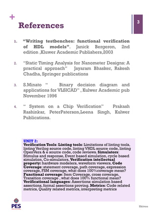 Shivoo
+
References
1.  “Writing testbenches: functional verification
of HDL models”. Janick Bergeron, 2nd
edition ,Kluwer Academic Publishers,2003
2.  “Static Timing Analysis for Nanometer Designs: A
practical approach” Jayaram Bhasker, Rakesh
Chadha, Springer publications
3.  S.Minato “ Binary decision diagram and
applications for VLSICAD” , Kulwer Academic pub
November 1996
4.  “ System on a Chip Verification” Prakash
Rashinkar, PeterPaterson,Leena Singh, Kulwer
Publications.
3
UNIT 2:
Verification Tools: Linting tools: Limitations of linting tools,
linting Verilog source code, linting VHDL source code, linting
OpenVera & e source code, code reviews. Simulators:
Stimulus and response, Event based simulation, cycle based
simulation, Co-simulators, Verification intellectual
property: hardware modelers, waveform viewers, Code
Coverage: statement coverage, path coverage, expression
coverage, FSM coverage, what does 100%coverage mean?
Functional coverage: Item Coverage, cross coverage,
Transition coverage , what does 100% functional mean?
Verificational languages: Assertions: simulation based
assertions, formal assertions proving. Metrics: Code related
metrics, Quality related metrics, interpreting metrics                                         
                                                                                                                                                                                                                                                                               
 
