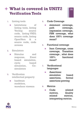 Shivoo
+ What is covered in UNIT2
Verification Tools
1.  Linting tools
  Limitations of
linting tools, linting
Verilog source
code, linting VHDL
source code, linting
OpenVera & e
source code, code
reviews
2.  Simulators
  Stimulus and
response, Event
based simulation,
cycle based
simulation, Co-
simulators
3.  Verification
intellectual property
  hardware
modelers,
waveform viewers
5.  Code Coverage
  statement coverage,
path coverage,
expression coverage,
FSM coverage, what
does 100% coverage
mean?
6.  Functional coverage
  Item Coverage, cross
coverage, Transition
coverage , what does
100% functional
mean?
7.  Verificational
languages
  Assertions:
simulation based
assertions, formal
assertions proving
8.  Metrics
  Code related
metrics, Quality
related metrics,
interpreting metrics.
31
 