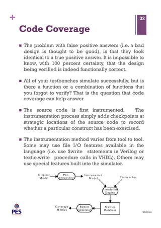 Shivoo
+
Code Coverage
  The problem with false positive answers (i.e. a bad
design is thought to be good), is that they look
identical to a true positive answer. It is impossible to
know, with 100 percent certainty, that the design
being verified is indeed functionally correct.
  All of your testbenches simulate successfully, but is
there a function or a combination of functions that
you forgot to verify? That is the question that code
coverage can help answer
  The source code is first instrumented. The
instrumentation process simply adds checkpoints at
strategic locations of the source code to record
whether a particular construct has been exercised.
  The instrumentation method varies from tool to tool.
Some may use file I/O features available in the
language (i.e. use $write statements in Verilog or
textio.write procedure calls in VHDL). Others may
use special features built into the simulator.
32
 