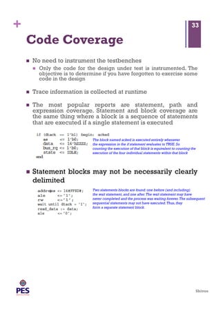 Shivoo
+
Code Coverage
  No need to instrument the testbenches
  Only the code for the design under test is instrumented. The
objective is to determine if you have forgotten to exercise some
code in the design
  Trace information is collected at runtime
  The most popular reports are statement, path and
expression coverage. Statement and block coverage are
the same thing where a block is a sequence of statements
that are executed if a single statement is executed
33
The block named acked is executed entirely whenever
the expression in the if statement evaluates to TRUE.So
counting the execution of that block is equivalent to counting the
execution of the four individual statements within that block
  Statement blocks may not be necessarily clearly
delimited
Two statements blocks are found: one before (and including)
the wait statement,and one after.The wait statement may have
never completed and the process was waiting forever.The subsequent
sequential statements may not have executed.Thus,they
form a separate statement block.
 