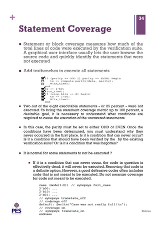 Shivoo
+
Statement Coverage
  Statement or block coverage measures how much of the
total lines of code were executed by the verification suite.
A graphical user interface usually lets the user browse the
source code and quickly identify the statements that were
not executed
  Add testbenches to execute all statements
34
  Two out of the eight executable statements - or 25 percent - were not
executed. To bring the statement coverage metric up to 100 percent, a
desirable goal, it is necessary to understand what conditions are
required to cause the execution of the uncovered statements
  In this case, the parity must be set to either ODD or EVEN. Once the
conditions have been determined, you must understand why they
never occurred in the first place. Is it a condition that can never occur?
Is it a condition that should have been verified by the by the existing
verification suite? Or is it a condition that was forgotten?
  It is normal for some statements to not be executed ?
  If it is a condition that can never occur, the code in question is
effectively dead: it will never be executed. Removing that code is
a definite option. However, a good defensive coder often includes
code that is not meant to be executed. Do not measure coverage
for code not meant to be executed.
 