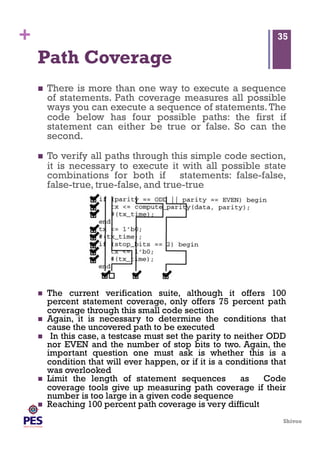 Shivoo
+
Path Coverage
  There is more than one way to execute a sequence
of statements. Path coverage measures all possible
ways you can execute a sequence of statements.The
code below has four possible paths: the first if
statement can either be true or false. So can the
second.
  To verify all paths through this simple code section,
it is necessary to execute it with all possible state
combinations for both if statements: false-false,
false-true, true-false, and true-true
35
  The current verification suite, although it offers 100
percent statement coverage, only offers 75 percent path
coverage through this small code section
  Again, it is necessary to determine the conditions that
cause the uncovered path to be executed
  In this case, a testcase must set the parity to neither ODD
nor EVEN and the number of stop bits to two. Again, the
important question one must ask is whether this is a
condition that will ever happen, or if it is a conditions that
was overlooked
  Limit the length of statement sequences as Code
coverage tools give up measuring path coverage if their
number is too large in a given code sequence
  Reaching 100 percent path coverage is very difficult
 